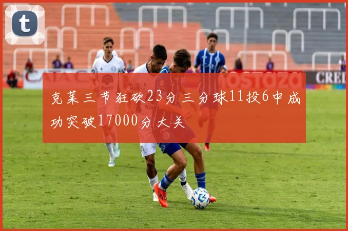 克莱三节狂砍23分三分球11投6中成功突破17000分大关