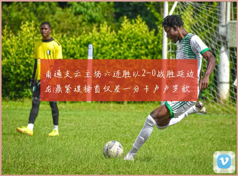 南通支云主场六连胜以2-0战胜延边龙鼎紧追榜首仅差一分卡卢卢罗歆破门助力
