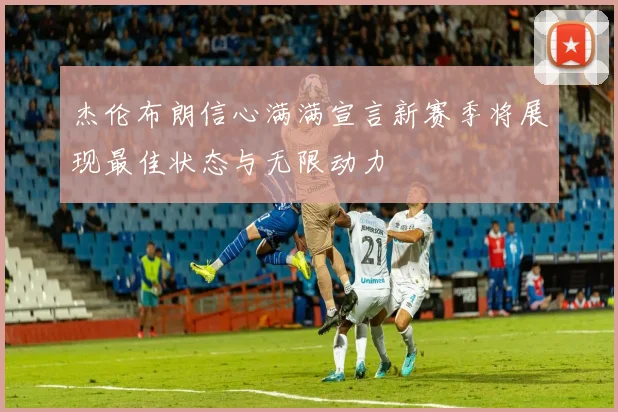 杰伦布朗信心满满宣言新赛季将展现最佳状态与无限动力