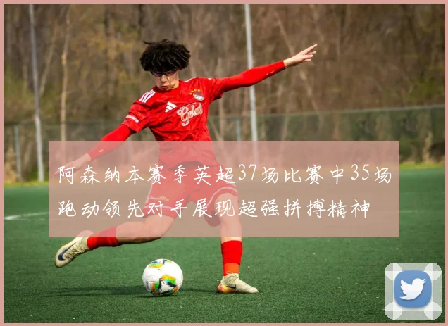 阿森纳本赛季英超37场比赛中35场跑动领先对手展现超强拼搏精神