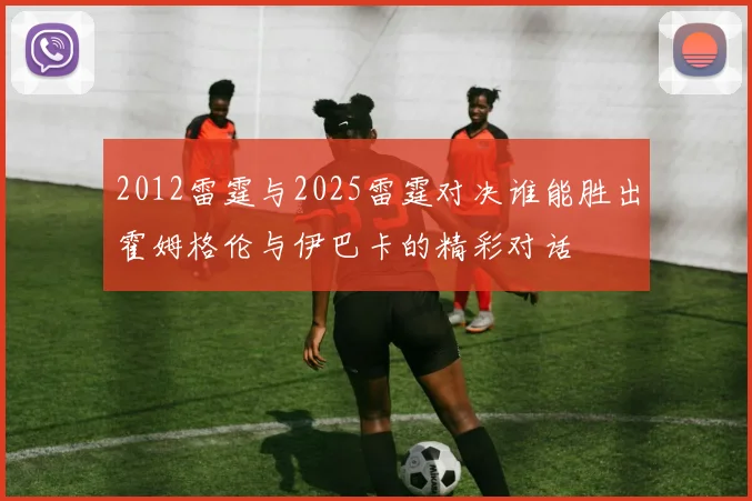 2012雷霆与2025雷霆对决谁能胜出霍姆格伦与伊巴卡的精彩对话