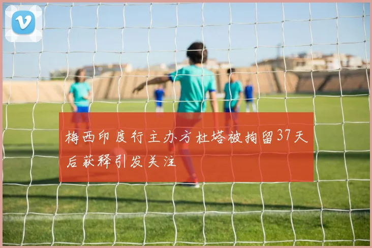 梅西印度行主办方杜塔被拘留37天后获释引发关注